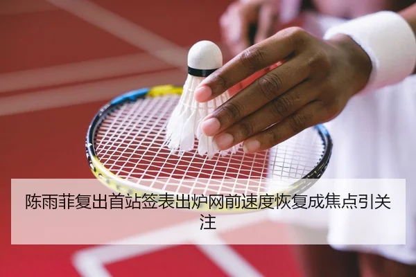 陈雨菲复出首站签表出炉网前速度恢复成焦点引关注