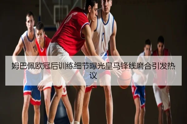 姆巴佩欧冠后训练细节曝光皇马锋线磨合引发热议